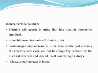 In hepatocellular jaundice
 bilirubin will appear in urine (but less than in obstructive
jaundice),
 stercobilinogen in stools will diminish, but
 urobilinogen may increase in urine because the part entering
the enterohepatic cycle will not be completely excreted by the
diseased liver cells and instead it will pass through kidneys.
 Bile salts may increase in blood.
 