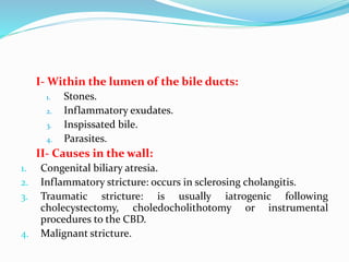 I- Within the lumen of the bile ducts:
1. Stones.
2. Inflammatory exudates.
3. Inspissated bile.
4. Parasites.
II- Causes in the wall:
1. Congenital biliary atresia.
2. Inflammatory stricture: occurs in sclerosing cholangitis.
3. Traumatic stricture: is usually iatrogenic following
cholecystectomy, choledocholithotomy or instrumental
procedures to the CBD.
4. Malignant stricture.
 