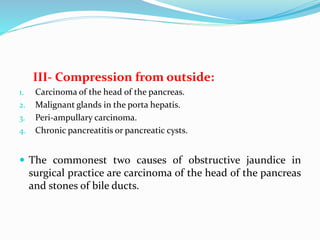 III- Compression from outside:
1. Carcinoma of the head of the pancreas.
2. Malignant glands in the porta hepatis.
3. Peri-ampullary carcinoma.
4. Chronic pancreatitis or pancreatic cysts.
 The commonest two causes of obstructive jaundice in
surgical practice are carcinoma of the head of the pancreas
and stones of bile ducts.
 