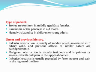 Type of patient:
 Stones are common in middle aged fatty females.
 Carcinoma of the pancreas in old males.
 Hemolytic jaundice in children or young adults.
Onset and previous history.
 Calcular obstruction is usually of sudden onset, associated with
biliary colic, and previous attacks of similar nature are
pathognomonic.
 Malignant obstruction is usually insidious and is painless or
associated with dull pain in the upper abdomen.
 Infective hepatitis is usually preceded by fever, nausea and pain
in the region of the liver.
 