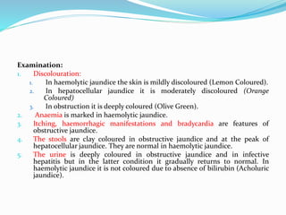 Examination:
1. Discolouration:
1. In haemolytic jaundice the skin is mildly discoloured (Lemon Coloured).
2. In hepatocellular jaundice it is moderately discoloured (Orange
Coloured)
3. In obstruction it is deeply coloured (Olive Green).
2. Anaemia is marked in haemolytic jaundice.
3. Itching, haemorrhagic manifestations and bradycardia are features of
obstructive jaundice.
4. The stools are clay coloured in obstructive jaundice and at the peak of
hepatocellular jaundice. They are normal in haemolytic jaundice.
5. The urine is deeply coloured in obstructive jaundice and in infective
hepatitis but in the latter condition it gradually returns to normal. In
haemolytic jaundice it is not coloured due to absence of bilirubin (Acholuric
jaundice).
 