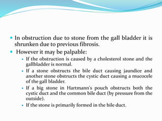  In obstruction due to stone from the gall bladder it is
shrunken due to previous fibrosis.
 However it may be palpable:
 If the obstruction is caused by a cholesterol stone and the
gallbladder is normal.
 If a stone obstructs the bile duct causing jaundice and
another stone obstructs the cystic duct causing a mucocele
of the gall bladder.
 If a big stone in Hartmann's pouch obstructs both the
cystic duct and the common bile duct (by pressure from the
outside).
 If the stone is primarily formed in the bile duct.
 