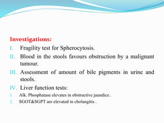 Investigations:
I. Fragility test for Spherocytosis.
II. Blood in the stools favours obstruction by a malignant
tumour.
III. Assessment of amount of bile pigments in urine and
stools.
IV. Liver function tests:
1. Alk. Phosphatase elevates in obstructive jaundice .
2. SGOT&SGPT are elevated in cholangitis .
 
