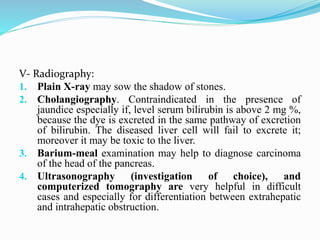 V- Radiography:
1. Plain X-ray may sow the shadow of stones.
2. Cholangiography. Contraindicated in the presence of
jaundice especially if, level serum bilirubin is above 2 mg %,
because the dye is excreted in the same pathway of excretion
of bilirubin. The diseased liver cell will fail to excrete it;
moreover it may be toxic to the liver.
3. Barium-meal examination may help to diagnose carcinoma
of the head of the pancreas.
4. Ultrasonography (investigation of choice), and
computerized tomography are very helpful in difficult
cases and especially for differentiation between extrahepatic
and intrahepatic obstruction.
 