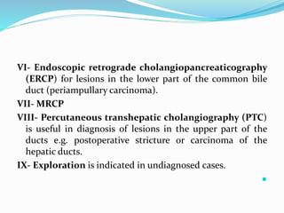 VI- Endoscopic retrograde cholangiopancreaticography
(ERCP) for lesions in the lower part of the common bile
duct (periampullary carcinoma).
VII- MRCP
VIII- Percutaneous transhepatic cholangiography (PTC)
is useful in diagnosis of lesions in the upper part of the
ducts e.g. postoperative stricture or carcinoma of the
hepatic ducts.
IX- Exploration is indicated in undiagnosed cases.

 