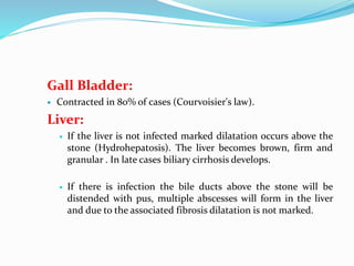 Gall Bladder:
 Contracted in 80% of cases (Courvoisier's law).
Liver:
 If the liver is not infected marked dilatation occurs above the
stone (Hydrohepatosis). The liver becomes brown, firm and
granular . In late cases biliary cirrhosis develops.
 If there is infection the bile ducts above the stone will be
distended with pus, multiple abscesses will form in the liver
and due to the associated fibrosis dilatation is not marked.
 