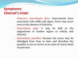 Symptoms:
Charcot's triad:
1. Charcot's intermittent fever: Intermittent fever
associated with chills and rigors. Fever may occur
even in the absence of infection
2. Intermittent pain: it may be dull in the
epigastrium or lumbar region or colicky and
referred.
3. Intermittent jaundice: because the stone may be
dislodged from time to time and therefore the
jaundice is not so severe as in cases of cancer head
of pancreas.
 
