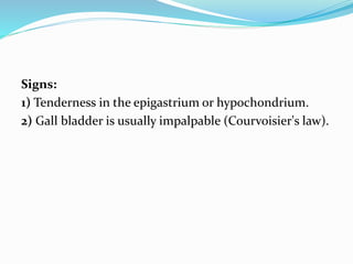 Signs:
1) Tenderness in the epigastrium or hypochondrium.
2) Gall bladder is usually impalpable (Courvoisier's law).
 