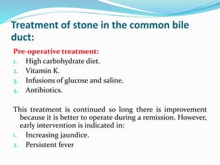 Treatment of stone in the common bile
duct:
Pre-operative treatment:
1. High carbohydrate diet.
2. Vitamin K.
3. Infusions of glucose and saline.
4. Antibiotics.
This treatment is continued so long there is improvement
because it is better to operate during a remission. However,
early intervention is indicated in:
1. Increasing jaundice.
2. Persistent fever
 