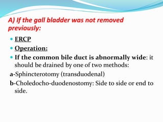 A) If the gall bladder was not removed
previously:
 ERCP
 Operation:
 If the common bile duct is abnormally wide: it
should be drained by one of two methods:
a-Sphincterotomy (transduodenal)
b-Choledocho-duodenostomy: Side to side or end to
side.
 