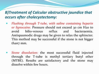 B)Treatment of Calcular obstructive jaundice that
occurs after cholecystectomy:
 Flushing through T-tube, with saline containing heparin
or lignocaine. Pressure should not exceed 30 cm H20 to
avoid bilio-venous reflux and bacteraemia.
Antispasmodic drugs may be given to relax the sphincter.
This method may be successful if the stone is not bigger
than7 mm.
 Stone dissolution: the most successful fluid injected
through the T-tube is methyl tertiary butyl ether
(MTBE). Results are satisfactory and the stone may
dissolve within few hours.
 