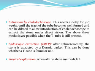  Extraction by choledochoscope. This needs a delay for 4-6
weeks, until the tract of the tube becomes well formed and
can be dilated to allow introduction of choledochoscope to
extract the stone under direct vision. The above three
methods are possible when the T -tube is still present.
 Endoscopic extraction (ERCP): after sphincterotomy, the
stone is extracted by a Dormia basket. This can be done
whether a T-tube is found or not.
 Surgical exploration: when all the above methods fail.
 