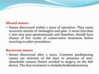Missed stones:
 Stones discovered within 2 years of operation. They cause
recurrent attacks of cholangitis and pain. A stone less than
7 mm may pass spontaneously and therefore, should have
chance of few weeks of conservative treatment before
resorting to other procedures.
Recurrent stones:
 Stones discovered after 2 years. Common predisposing
causes are stricture of the duct or presence of non-
absorbable sutures (better avoided in surgery on the bile
ducts). The best treatment is choledochoduodenostomy
 