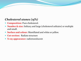 Cholesterol stones (15%)
 Composition: Pure cholesterol.
 Number & size: Solitary and large (cholesterol solitaire) or multiple
and small.
 Surface and colour: Mamillated and white or yellow.
 Cut section: Radiate structure
 X-ray appearance: radiotranslucent
 