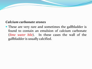 Calcium carbonate stones
 These are very rare and sometimes the gallbladder is
found to contain an emulsion of calcium carbonate
(lime water bile). In these cases the wall of the
gallbladder is usually calcified.
 
