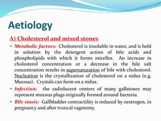 Aetiology
A) Cholesterol and mixed stones
 Metabolic factors: Cholesterol is insoluble in water, and is held
in solution by the detergent action of bile acids and
phospholipids with which it forms micelles. An increase in
cholesterol concentration or a decrease in the bile salt
concentration results in supersaturation of bile with cholesterol.
Nucleation is the crystallization of cholesterol on a nidus (e.g.
Mucous). Crystals can form on a nidus.
 Infection: the radiolucent centers of many gallstones may
represent mucous plugs originally formed around bacteria.
 Bile stasis: Gallbladder contractility is reduced by oestrogen, in
pregnancy and after truncal vagotomy.
 