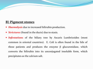 B) Pigment stones
 Haemolysis due to increased bilirubin production.
 Strictures (found in the ducts) due to stasis.
 Infestations of the biliary tree by Ascaris Lumbricoides (most
common in oriental countries). E. Coli is often found in the bile of
these patients and produces the enzyme  glucuronidase, which
converts the bilirubin into its unconjugated insoluble form, which
precipitates as the calcium salt.
 