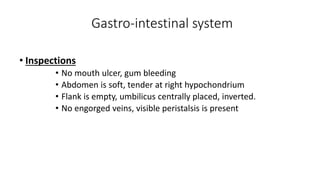 Gastro-intestinal system
• Inspections
• No mouth ulcer, gum bleeding
• Abdomen is soft, tender at right hypochondrium
• Flank is empty, umbilicus centrally placed, inverted.
• No engorged veins, visible peristalsis is present
 