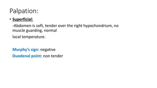 Palpation:
• Superficial:
-Abdomen is soft, tender over the right hypochondrium, no
muscle guarding, normal
local temperature.
Murphy’s sign: negative
Duodenal point: non tender
 