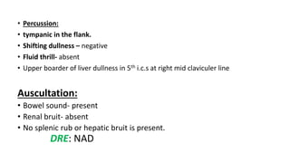 • Percussion:
• tympanic in the flank.
• Shifting dullness – negative
• Fluid thrill- absent
• Upper boarder of liver dullness in 5th i.c.s at right mid claviculer line
Auscultation:
• Bowel sound- present
• Renal bruit- absent
• No splenic rub or hepatic bruit is present.
DRE: NAD
 