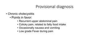 Provisional diagnosis
• Chronic cholecystitis
• Points in favor:
• Recurrent upper abdominal pain
• Colicky pain, related to fatty food intake
• Occasionally nausea and vomiting
• Low grade Fever during pain
 