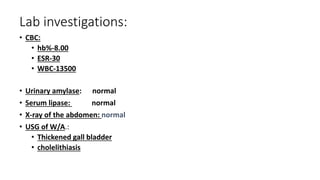Lab investigations:
• CBC:
• hb%-8.00
• ESR-30
• WBC-13500
• Urinary amylase: normal
• Serum lipase: normal
• X-ray of the abdomen: normal
• USG of W/A.:
• Thickened gall bladder
• cholelithiasis
 