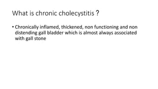 What is chronic cholecystitis ?
• Chronically inflamed, thickened, non functioning and non
distending gall bladder which is almost always associated
with gall stone
 