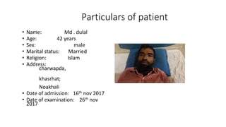 Particulars of patient
• Name: Md . dulal
• Age: 42 years
• Sex: male
• Marital status: Married
• Religion: Islam
• Address:
charwapda,
khasrhat;
Noakhali
• Date of admission: 16th nov 2017
• Date of examination: 26th nov
2017
 