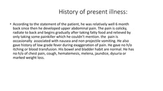 History of present illness:
• According to the statement of the patient, he was relatively well 6 month
back since then he developed upper abdominal pain. The pain is colicky,
radiate to back and begins gradually after taking fatty food and relieved by
only taking some painkiller which he couldn’t mention. the pain is
occasionally associated with nausea and non projectile vomiting. He also
gave history of low grade fever during exaggeration of pain. He gave no h/o
itching or blood transfusion. His bowel and bladder habit are normal. He has
no h/o of chest pain, cough, hematemesis, melena, jaundice, dysuria or
marked weight loss.
 