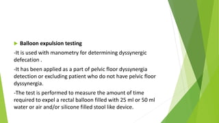  Balloon expulsion testing
-It is used with manometry for determining dyssynergic
defecation .
-It has been applied as a part of pelvic floor dyssynergia
detection or excluding patient who do not have pelvic floor
dyssynergia.
-The test is performed to measure the amount of time
required to expel a rectal balloon filled with 25 ml or 50 ml
water or air and/or silicone filled stool like device.
 