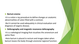  Barium enema
-It is a colon x ray procedure to define changes or anatomic
abnormalities of colon filled with a contrast.
-But it cannot be used adequately in clinical evaluation and
diagnosis of organic disease.
 Defecography and magnetic resonance defecography
-It is a radiological imaging that visualizes the anorectum and
pelvic floor.
-Here barium is placed in rectum and images taken when
barium leaves the body through anorectal regional function.
 