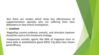 -But there are studies which show less effectiveness of
supplementation specially who are suffering from slow
defecatory or slow transit constipation.
 Laxatives
-Regarding current evidence, osmotic, and stimulant laxatives
should be used as first treatment strategy.
-Inexpensive osmotic agents like Milk of magnesia once or
twice daily or polyethylene glycol (PEG) 17g daily have shown
good efficacy.
 