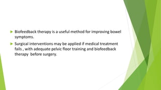  Biofeedback therapy is a useful method for improving bowel
symptoms.
 Surgical interventions may be applied if medical treatment
fails , with adequate pelvic floor training and biofeedback
therapy before surgery.
 