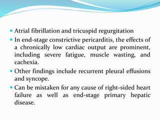  Atrial fibrillation and tricuspid regurgitation
 In end-stage constrictive pericarditis, the effects of
a chronically low cardiac output are prominent,
including severe fatigue, muscle wasting, and
cachexia.
 Other findings include recurrent pleural effusions
and syncope.
 Can be mistaken for any cause of right-sided heart
failure as well as end-stage primary hepatic
disease.
 