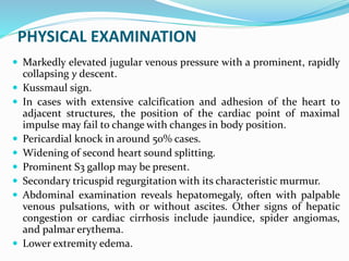 PHYSICAL EXAMINATION
 Markedly elevated jugular venous pressure with a prominent, rapidly
collapsing y descent.
 Kussmaul sign.
 In cases with extensive calcification and adhesion of the heart to
adjacent structures, the position of the cardiac point of maximal
impulse may fail to change with changes in body position.
 Pericardial knock in around 50% cases.
 Widening of second heart sound splitting.
 Prominent S3 gallop may be present.
 Secondary tricuspid regurgitation with its characteristic murmur.
 Abdominal examination reveals hepatomegaly, often with palpable
venous pulsations, with or without ascites. Other signs of hepatic
congestion or cardiac cirrhosis include jaundice, spider angiomas,
and palmar erythema.
 Lower extremity edema.
 