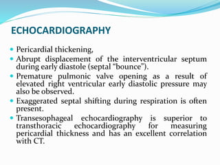 ECHOCARDIOGRAPHY
 Pericardial thickening,
 Abrupt displacement of the interventricular septum
during early diastole (septal “bounce”).
 Premature pulmonic valve opening as a result of
elevated right ventricular early diastolic pressure may
also be observed.
 Exaggerated septal shifting during respiration is often
present.
 Transesophageal echocardiography is superior to
transthoracic echocardiography for measuring
pericardial thickness and has an excellent correlation
with CT.
 