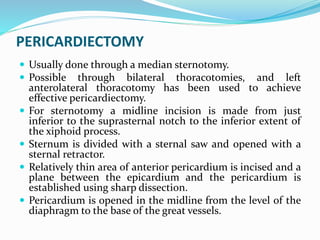 PERICARDIECTOMY
 Usually done through a median sternotomy.
 Possible through bilateral thoracotomies, and left
anterolateral thoracotomy has been used to achieve
effective pericardiectomy.
 For sternotomy a midline incision is made from just
inferior to the suprasternal notch to the inferior extent of
the xiphoid process.
 Sternum is divided with a sternal saw and opened with a
sternal retractor.
 Relatively thin area of anterior pericardium is incised and a
plane between the epicardium and the pericardium is
established using sharp dissection.
 Pericardium is opened in the midline from the level of the
diaphragm to the base of the great vessels.
 