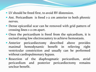 LV should be freed first, to avoid RV distension.
 Ant. Pericardium is freed 1-2 cm anterior to both phrenic
nerves.
 Dense epicardial scar can be removed with grid pattern of
crossing lines 1-2 cm apart.
 Once the pericardium is freed from the epicardium, it is
excised using low electrocautery to achieve hemostasis.
 Anterior pericardiectomy described above provides
maximal hemodynamic benefit in relieving right
ventricular constriction and usually can be performed
without cardiopulmonary bypass.
 Resection of the diaphragmatic pericardium, atrial
pericardium and posterior pericardiectomy remains
unclear benefit.
 