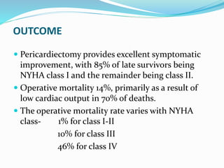 OUTCOME
 Pericardiectomy provides excellent symptomatic
improvement, with 85% of late survivors being
NYHA class I and the remainder being class II.
 Operative mortality 14%, primarily as a result of
low cardiac output in 70% of deaths.
 The operative mortality rate varies with NYHA
class- 1% for class I-II
10% for class III
46% for class IV
 