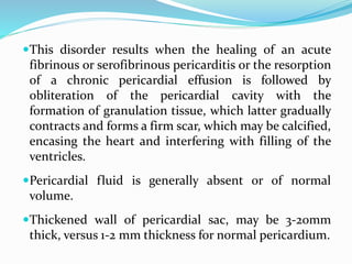 This disorder results when the healing of an acute
fibrinous or serofibrinous pericarditis or the resorption
of a chronic pericardial effusion is followed by
obliteration of the pericardial cavity with the
formation of granulation tissue, which latter gradually
contracts and forms a firm scar, which may be calcified,
encasing the heart and interfering with filling of the
ventricles.
Pericardial fluid is generally absent or of normal
volume.
Thickened wall of pericardial sac, may be 3-20mm
thick, versus 1-2 mm thickness for normal pericardium.
 