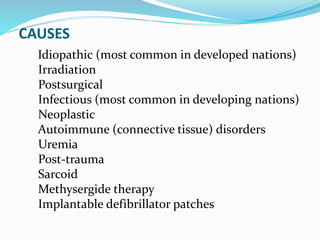 CAUSES
Idiopathic (most common in developed nations)
Irradiation
Postsurgical
Infectious (most common in developing nations)
Neoplastic
Autoimmune (connective tissue) disorders
Uremia
Post-trauma
Sarcoid
Methysergide therapy
Implantable defibrillator patches
 