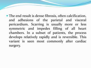  The end result is dense fibrosis, often calcification,
and adhesions of the parietal and visceral
pericardium. Scarring is usually more or less
symmetric and impedes filling of all heart
chambers. In a subset of patients, the process
develops relatively rapidly and is reversible. This
variant is seen most commonly after cardiac
surgery.
 
