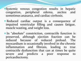Systemic venous congestion results in hepatic
congestion, peripheral edema, ascites and
sometimes anasarca, and cardiac cirrhosis.
 Reduced cardiac output is a consequence of
impaired ventricular filling and causes fatigue,
muscle wasting, and weight loss.
 In “absolute” constriction, contractile function is
preserved, although ejection fraction can be
reduced because of reduced preload. The
myocardium is occasionally involved in the chronic
inflammation and fibrosis, leading to true
contractile dysfunction that can at times be quite
severe and predicts a poor response to
pericardiectomy.
 