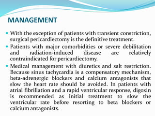 MANAGEMENT
 With the exception of patients with transient constriction,
surgical pericardiectomy is the definitive treatment.
 Patients with major comorbidities or severe debilitation
and radiation-induced disease are relatively
contraindicated for pericardiectomy.
 Medical management with diuretics and salt restriction.
Because sinus tachycardia is a compensatory mechanism,
beta-adrenergic blockers and calcium antagonists that
slow the heart rate should be avoided. In patients with
atrial fibrillation and a rapid ventricular response, digoxin
is recommended as initial treatment to slow the
ventricular rate before resorting to beta blockers or
calcium antagonists.
 