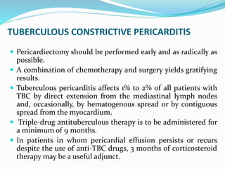 TUBERCULOUS CONSTRICTIVE PERICARDITIS
 Pericardiectomy should be performed early and as radically as
possible.
 A combination of chemotherapy and surgery yields gratifying
results.
 Tuberculous pericarditis affects 1% to 2% of all patients with
TBC by direct extension from the mediastinal lymph nodes
and, occasionally, by hematogenous spread or by contiguous
spread from the myocardium.
 Triple-drug antituberculous therapy is to be administered for
a minimum of 9 months.
 In patients in whom pericardial effusion persists or recurs
despite the use of anti-TBC drugs, 3 months of corticosteroid
therapy may be a useful adjunct.
 