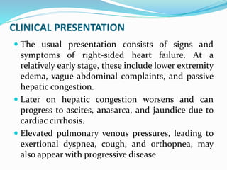 CLINICAL PRESENTATION
 The usual presentation consists of signs and
symptoms of right-sided heart failure. At a
relatively early stage, these include lower extremity
edema, vague abdominal complaints, and passive
hepatic congestion.
 Later on hepatic congestion worsens and can
progress to ascites, anasarca, and jaundice due to
cardiac cirrhosis.
 Elevated pulmonary venous pressures, leading to
exertional dyspnea, cough, and orthopnea, may
also appear with progressive disease.
 