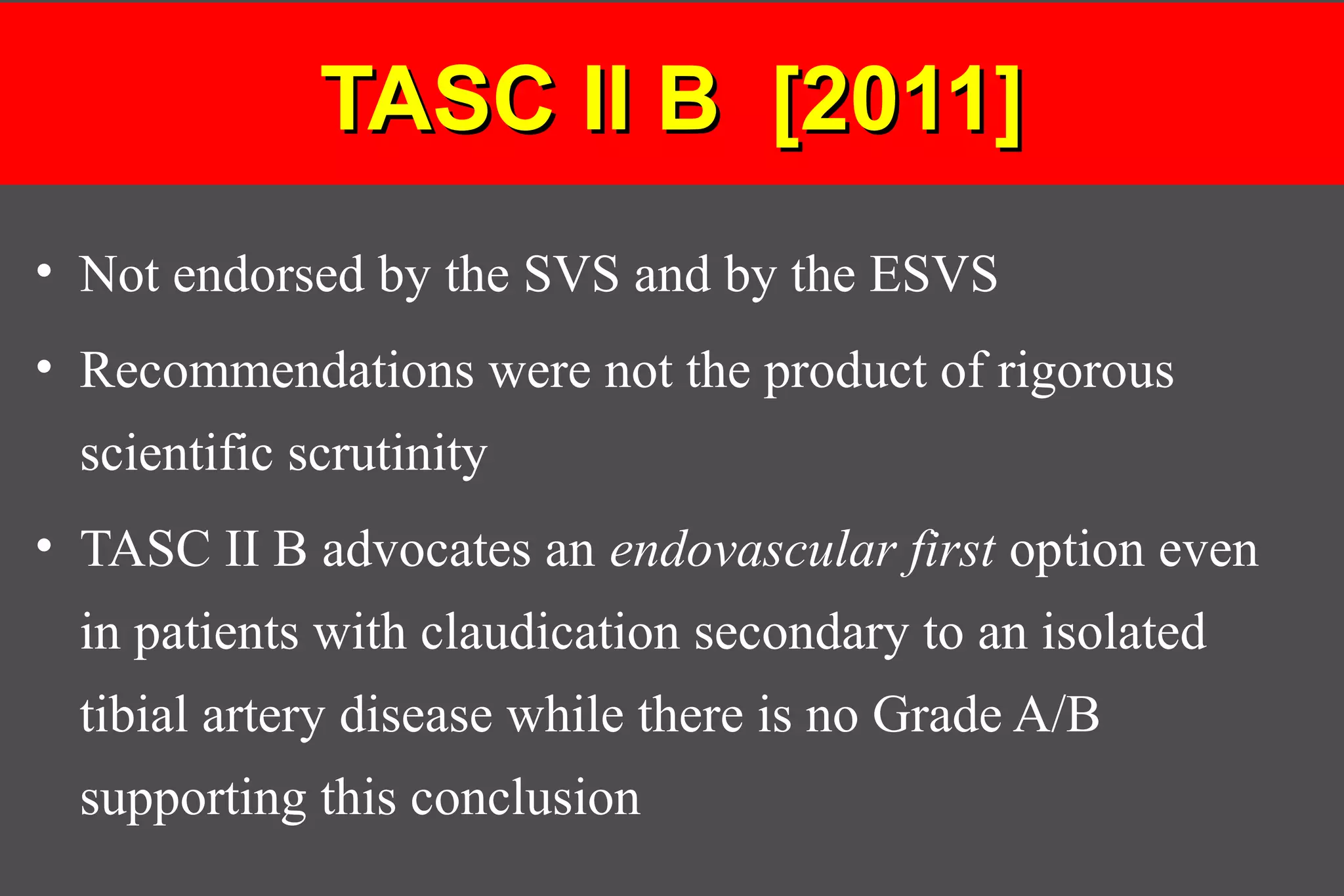 TASC II B [2011]TASC II B [2011]
• Not endorsed by the SVS and by the ESVS
• Recommendations were not the product of rigorous
scientific scrutinity
• TASC II B advocates an endovascular first option even
in patients with claudication secondary to an isolated
tibial artery disease while there is no Grade A/B
supporting this conclusion
 