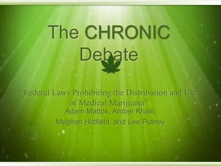 The CHRONIC
Debate
“Federal Laws Prohibiting the Distribution and Use
of Medical Marijuana”
Adam Mattox, Amber Khalil,
Meghan Hatfield, and Lee Putney
 