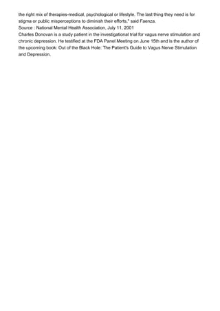 the right mix of therapies-medical, psychological or lifestyle. The last thing they need is for
stigma or public misperceptions to diminish their efforts," said Faenza.
Source : National Mental Health Association, July 11, 2001
Charles Donovan is a study patient in the investigational trial for vagus nerve stimulation and
chronic depression. He testified at the FDA Panel Meeting on June 15th and is the author of
the upcoming book: Out of the Black Hole: The Patient's Guide to Vagus Nerve Stimulation
and Depression.
 