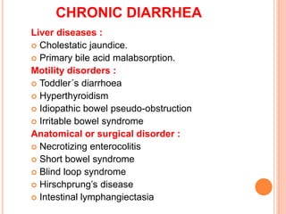 CHRONIC DIARRHEA
Liver diseases :
 Cholestatic jaundice.
 Primary bile acid malabsorption.
Motility disorders :
 Toddler´s diarrhoea
 Hyperthyroidism
 Idiopathic bowel pseudo-obstruction
 Irritable bowel syndrome
Anatomical or surgical disorder :
 Necrotizing enterocolitis
 Short bowel syndrome
 Blind loop syndrome
 Hirschprung’s disease
 Intestinal lymphangiectasia
 